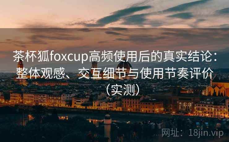 茶杯狐foxcup高频使用后的真实结论:整体观感、交互细节与使用节奏评价(实测) 茶杯狐foxcup高频使用后的真实结论:整体观感、交互细节与使用节奏评价(实测)