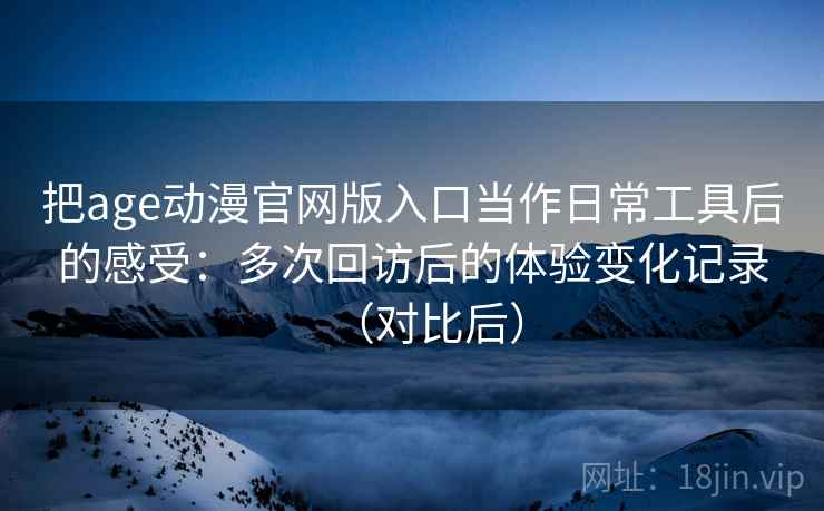 把age动漫官网版入口当作日常工具后的感受：多次回访后的体验变化记录（对比后）