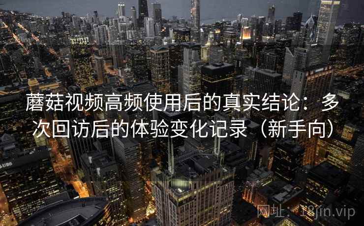 蘑菇视频高频使用后的真实结论：多次回访后的体验变化记录（新手向）