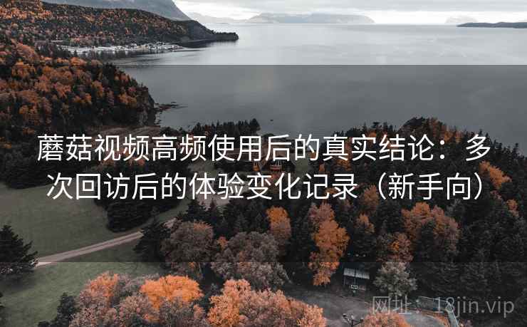 蘑菇视频高频使用后的真实结论：多次回访后的体验变化记录（新手向）