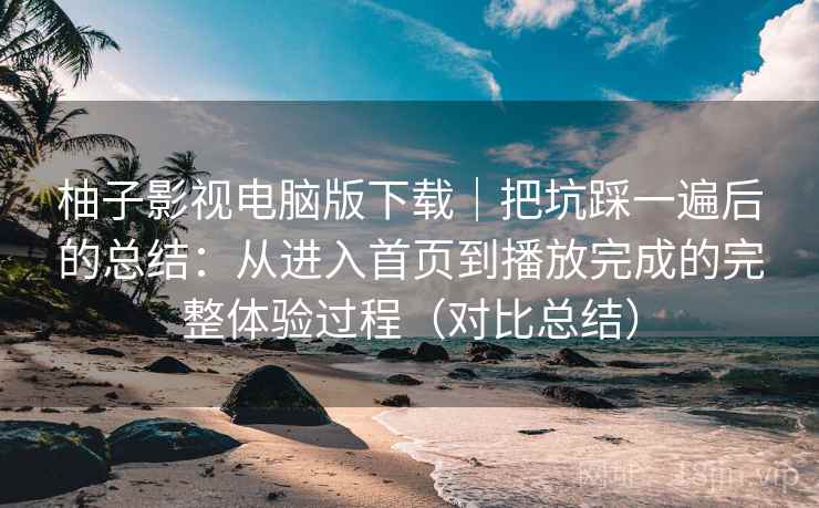 柚子影视电脑版下载|把坑踩一遍后的总结:从进入首页到播放完成的完整体验过程(对比总结) 柚子影视电脑版下载|把坑踩一遍后的总结:从进入首页到播放完成的完整体验过程(对比总结)