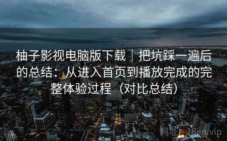 柚子影视电脑版下载｜把坑踩一遍后的总结：从进入首页到播放完成的完整体验过程（对比总结）