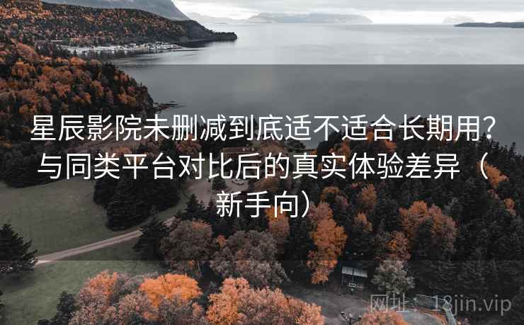 星辰影院未删减到底适不适合长期用？与同类平台对比后的真实体验差异（新手向）