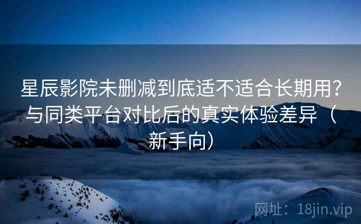 星辰影院未删减到底适不适合长期用？与同类平台对比后的真实体验差异（新手向）