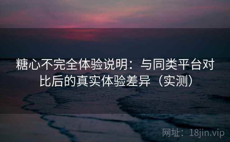糖心不完全体验说明：与同类平台对比后的真实体验差异（实测）