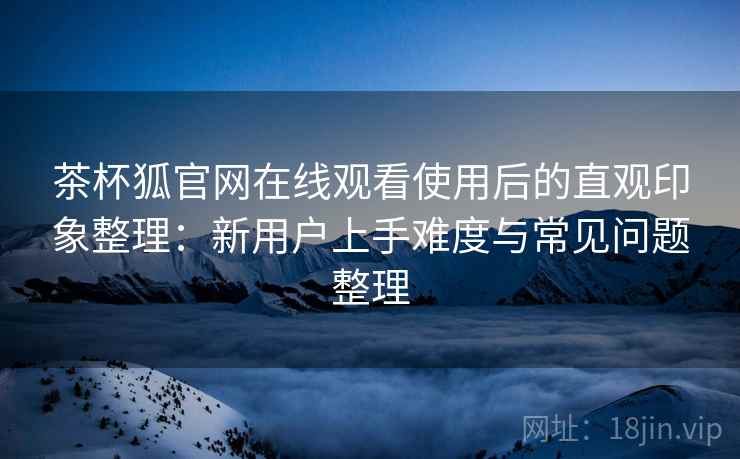 茶杯狐官网在线观看使用后的直观印象整理：新用户上手难度与常见问题整理