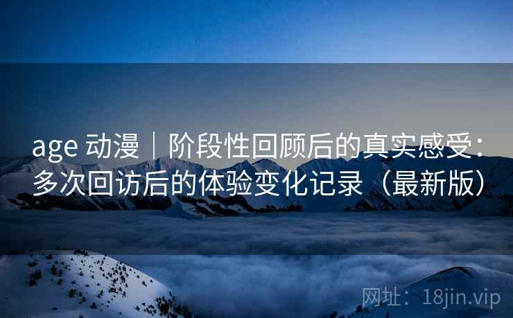 age 动漫|阶段性回顾后的真实感受:多次回访后的体验变化记录(最新版) age 动漫|阶段性回顾后的真实感受:多次回访后的体验变化记录(最新版)
