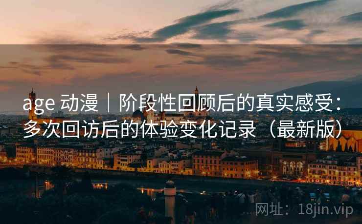 age 动漫｜阶段性回顾后的真实感受：多次回访后的体验变化记录（最新版）