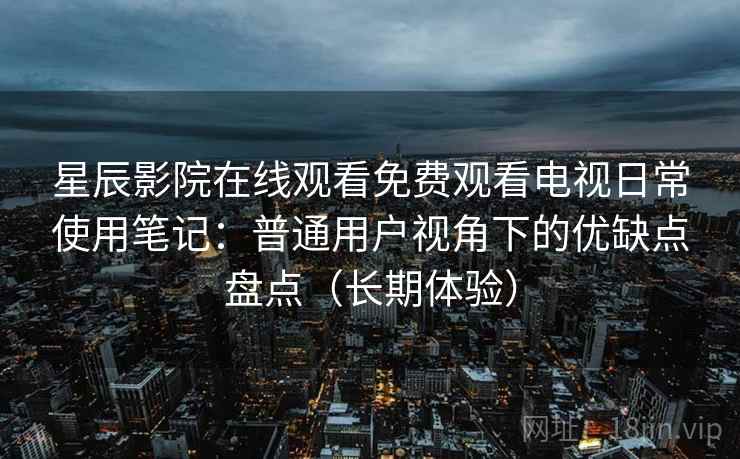 星辰影院在线观看免费观看电视日常使用笔记：普通用户视角下的优缺点盘点（长期体验）