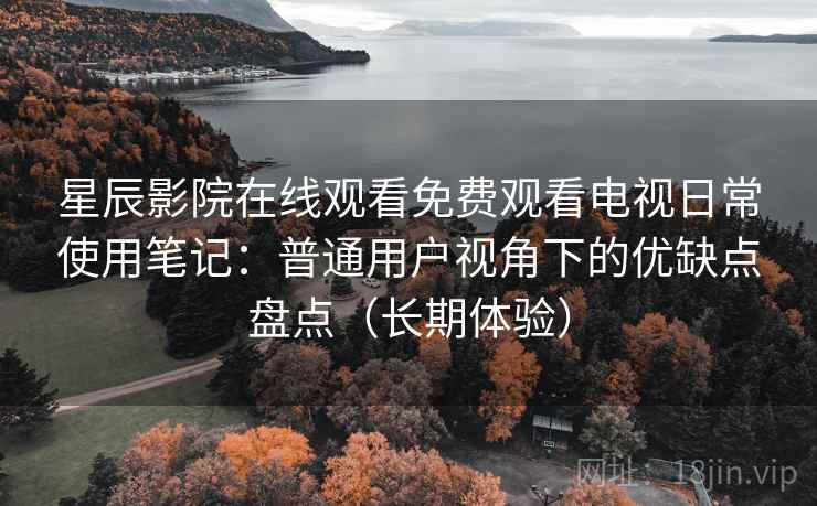 星辰影院在线观看免费观看电视日常使用笔记：普通用户视角下的优缺点盘点（长期体验）