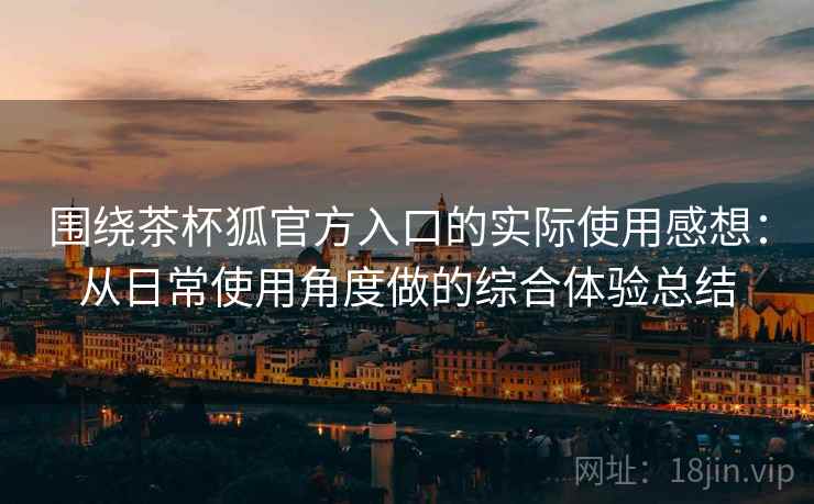 围绕茶杯狐官方入口的实际使用感想：从日常使用角度做的综合体验总结