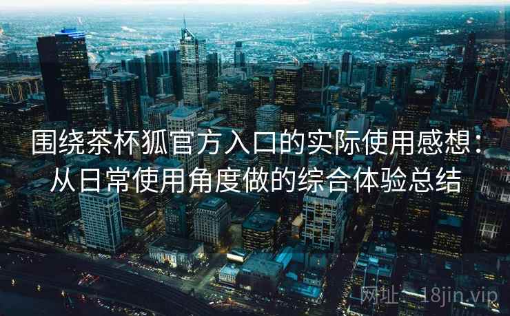 围绕茶杯狐官方入口的实际使用感想：从日常使用角度做的综合体验总结