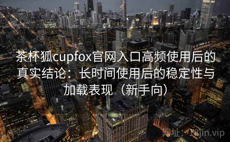 茶杯狐cupfox官网入口高频使用后的真实结论：长时间使用后的稳定性与加载表现（新手向）