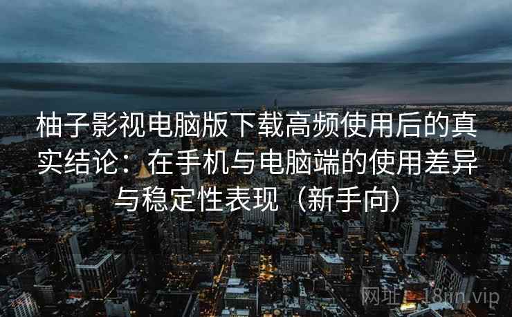 柚子影视电脑版下载高频使用后的真实结论：在手机与电脑端的使用差异与稳定性表现（新手向）