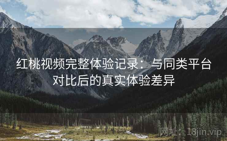 红桃视频完整体验记录：与同类平台对比后的真实体验差异