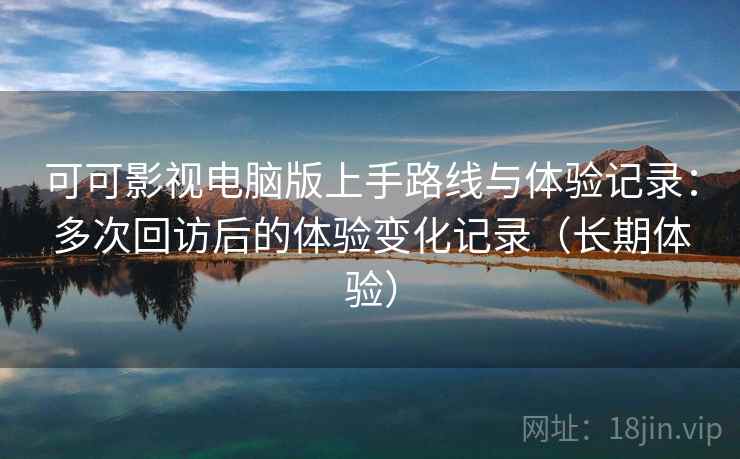 可可影视电脑版上手路线与体验记录：多次回访后的体验变化记录（长期体验）
