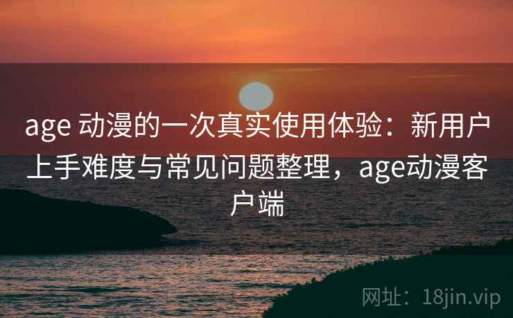 age 动漫的一次真实使用体验：新用户上手难度与常见问题整理，age动漫客户端