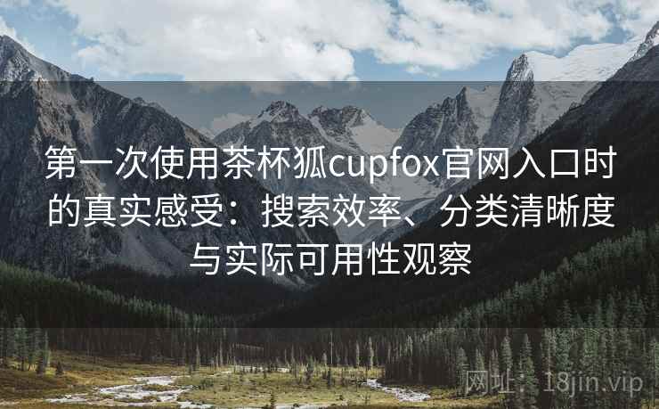 第一次使用茶杯狐cupfox官网入口时的真实感受:搜索效率、分类清晰度与实际可用性观察 第一次使用茶杯狐cupfox官网入口时的真实感受:搜索效率、分类清晰度与实际可用性观察