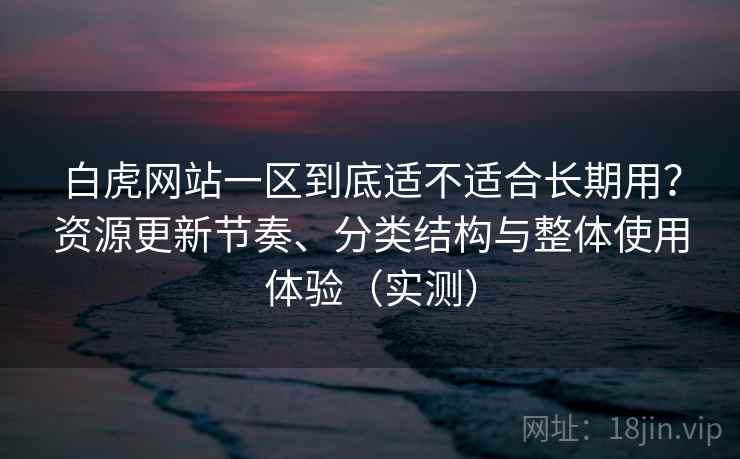 白虎网站一区到底适不适合长期用？资源更新节奏、分类结构与整体使用体验（实测）