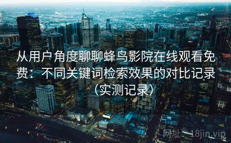 从用户角度聊聊蜂鸟影院在线观看免费:不同关键词检索效果的对比记录(实测记录) 从用户角度聊聊蜂鸟影院在线观看免费:不同关键词检索效果的对比记录(实测记录)