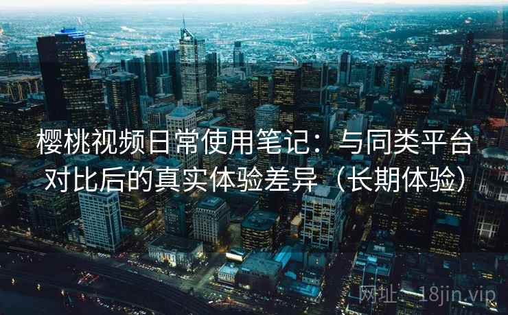 樱桃视频日常使用笔记：与同类平台对比后的真实体验差异（长期体验）