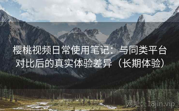 樱桃视频日常使用笔记：与同类平台对比后的真实体验差异（长期体验）
