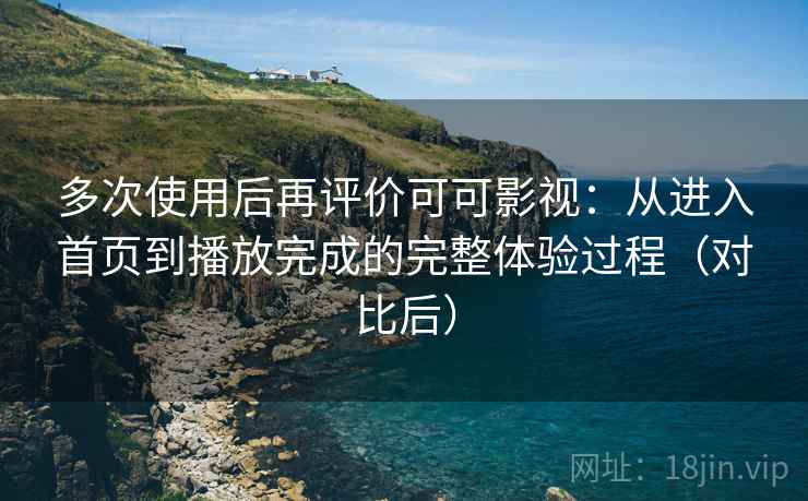多次使用后再评价可可影视：从进入首页到播放完成的完整体验过程（对比后）