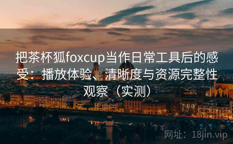 把茶杯狐foxcup当作日常工具后的感受：播放体验、清晰度与资源完整性观察（实测）