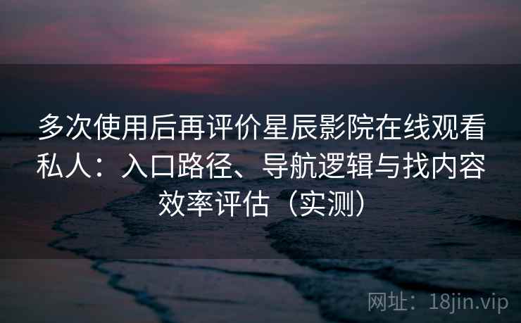 多次使用后再评价星辰影院在线观看私人：入口路径、导航逻辑与找内容效率评估（实测）