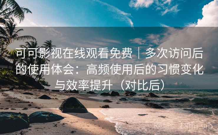 可可影视在线观看免费｜多次访问后的使用体会：高频使用后的习惯变化与效率提升（对比后）