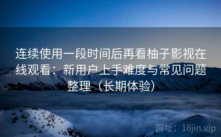 连续使用一段时间后再看柚子影视在线观看:新用户上手难度与常见问题整理(长期体验) 连续使用一段时间后再看柚子影视在线观看:新用户上手难度与常见问题整理(长期体验)