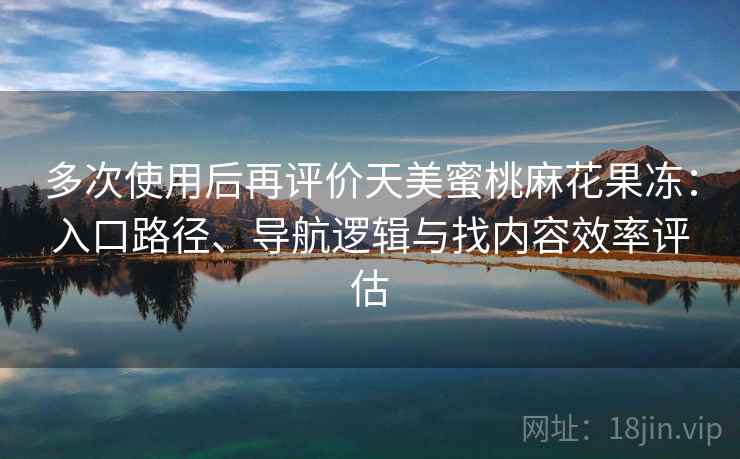 多次使用后再评价天美蜜桃麻花果冻：入口路径、导航逻辑与找内容效率评估