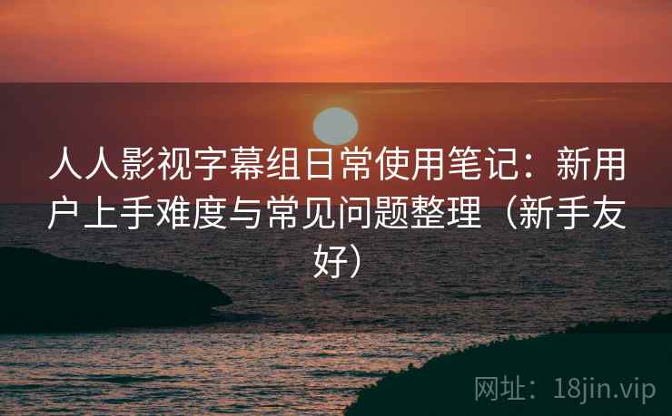 人人影视字幕组日常使用笔记:新用户上手难度与常见问题整理(新手友好) 人人影视字幕组日常使用笔记:新用户上手难度与常见问题整理(新手友好)