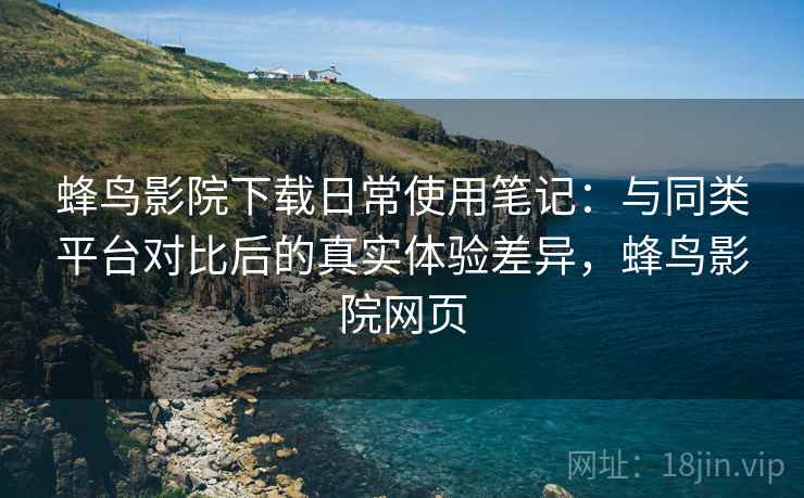 蜂鸟影院下载日常使用笔记:与同类平台对比后的真实体验差异,蜂鸟影院网页 蜂鸟影院下载日常使用笔记:与同类平台对比后的真实体验差异,蜂鸟影院网页