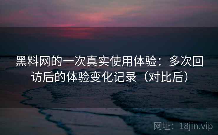 黑料网的一次真实使用体验：多次回访后的体验变化记录（对比后）
