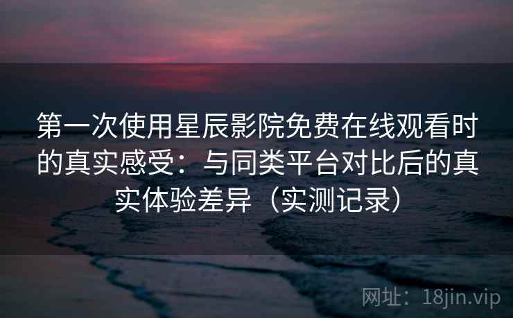 第一次使用星辰影院免费在线观看时的真实感受：与同类平台对比后的真实体验差异（实测记录）