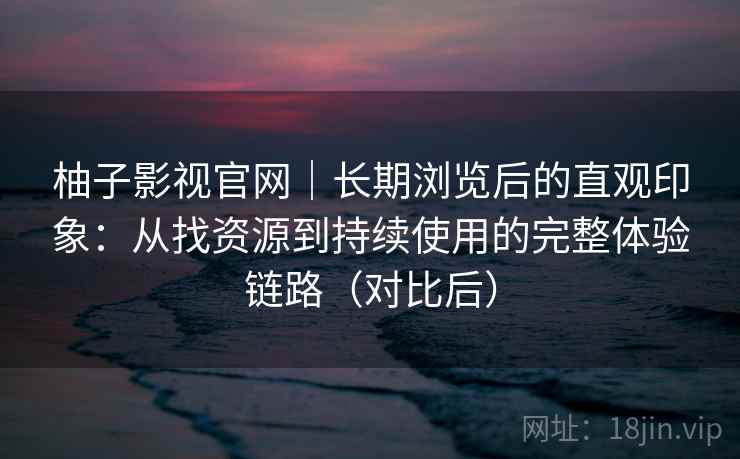柚子影视官网｜长期浏览后的直观印象：从找资源到持续使用的完整体验链路（对比后）