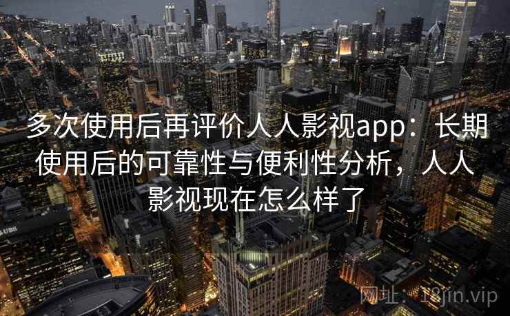 多次使用后再评价人人影视app：长期使用后的可靠性与便利性分析，人人影视现在怎么样了
