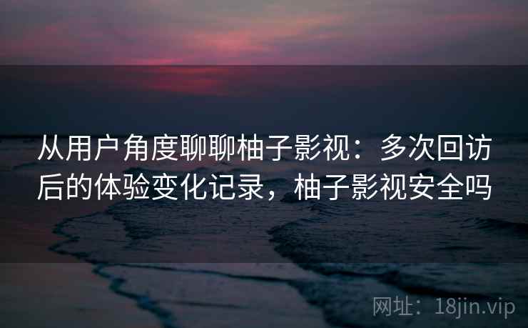 从用户角度聊聊柚子影视:多次回访后的体验变化记录,柚子影视安全吗 从用户角度聊聊柚子影视:多次回访后的体验变化记录,柚子影视安全吗