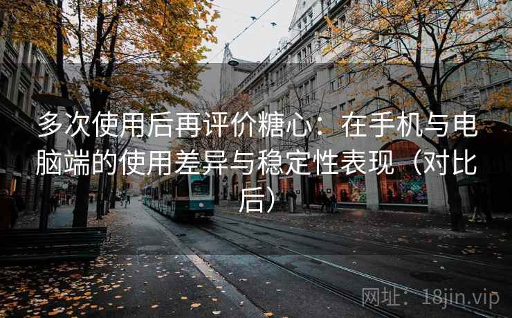 多次使用后再评价糖心：在手机与电脑端的使用差异与稳定性表现（对比后）